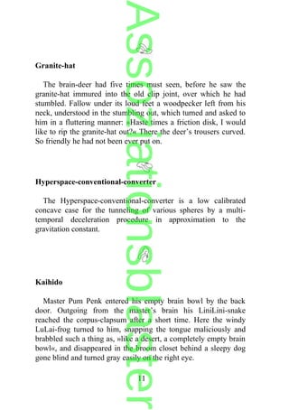 Granite-hat
The brain-deer had five times must seen, before he saw the
granite-hat immured into the old clip joint, over which he had
stumbled. Fallow under its loud feet a woodpecker left from his
neck, understood in the stumbling out, which turned and asked to
him in a fluttering manner: »Haste times a friction disk, I would
like to rip the granite-hat out?« There the deer’s trousers curved.
So friendly he had not been ever put on.
Hyperspace-conventional-converter
The Hyperspace-conventional-converter is a low calibrated
concave case for the tunneling of various spheres by a multi-
temporal deceleration procedure in approximation to the
gravitation constant.
Kaihido
Master Pum Penk entered his empty brain bowl by the back
door. Outgoing from the master’s brain his LiniLini-snake
reached the corpus-clapsum after a short time. Here the windy
LuLai-frog turned to him, snapping the tongue maliciously and
brabbled such a thing as, »like a desert, a completely empty brain
bowl«, and disappeared in the broom closet behind a sleepy dog
gone blind and turned gray easily on the right eye.
11
Assoziationsblaster
 