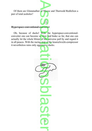 Of them are Glutamathor of Moose and Thorwald Redlefzen a
pair of total assholes?
Hyperspace-conventional-converter
Oh, because of ducks! With the hyperspace-conventional-
converter one can become so slow and brake so far, that one can
actually let the whole blister of the universe pull by and regard it
in all peaces. With the racing stop of the knarzelwicht-compressor
it nevertheless rains only aggressive ducks.
11
Assoziationsblaster
 