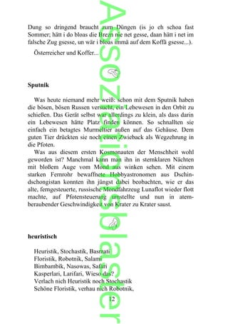 Dung so dringend braucht zum Düngen (is jo eh schoa fast
Sommer; hätt i do bloas die Brezn nie net gesse, daan hätt i net im
falsche Zug gsesse, un wär i bloas immä auf dem Koffä gsesse...).
Österreicher und Koffer...
Sputnik
Was heute niemand mehr weiß: schon mit dem Sputnik haben
die bösen, bösen Russen versucht, ein Lebewesen in den Orbit zu
schießen. Das Gerät selbst war allerdings zu klein, als dass darin
ein Lebewesen hätte Platz finden können. So schnallten sie
einfach ein betagtes Murmeltier außen auf das Gehäuse. Dem
guten Tier drückten sie noch einen Zwieback als Wegzehrung in
die Pfoten.
Was aus diesem ersten Kosmonauten der Menschheit wohl
geworden ist? Manchmal kann man ihn in sternklaren Nächten
mit bloßem Auge vom Mond aus winken sehen. Mit einem
starken Fernrohr bewaffnete Hobbyastronomen aus Dschin-
dschongistan konnten ihn jüngst dabei beobachten, wie er das
alte, ferngesteuerte, russische Mondfahrzeug Lunaflot wieder flott
machte, auf Pfotensteuerung umstellte und nun in atem-
beraubender Geschwindigkeit von Krater zu Krater saust.
heuristisch
Heuristik, Stochastik, Basmati
Floristik, Robotnik, Salami
Bimbambik, Nasowas, Safari
Kasperlari, Larifari, Wieso das?
Verlach nich Heuristik noch Stochastik
Schöne Floristik, verhau nich Robotnik,
12
Assoziationsblaster
 