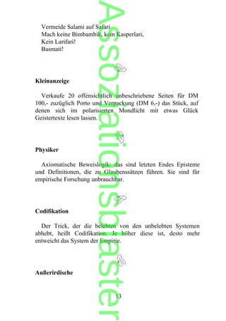 Vermeide Salami auf Safari
Mach keine Bimbambik, kein Kasperlari,
Kein Larifari!
Basmati!
Kleinanzeige
Verkaufe 20 offensichtlich unbeschriebene Seiten für DM
100,- zuzüglich Porto und Verpackung (DM 6,-) das Stück, auf
denen sich im polarisierten Mondlicht mit etwas Glück
Geistertexte lesen lassen.
Physiker
Axiomatische Beweislogik: das sind letzten Endes Episteme
und Definitionen, die zu Glaubenssätzen führen. Sie sind für
empirische Forschung unbrauchbar.
Codifikation
Der Trick, der die belebten von den unbelebten Systemen
abhebt, heißt Codifikation. Je höher diese ist, desto mehr
entweicht das System der Empirie.
Außerirdische
13
Assoziationsblaster
 