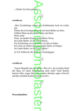 ...Charles Fort lässt grüßen!
versklaven
„Drei Zwiebelringe stehen den Eichhörnchen hoch im Lichte
gut,
Sieben den Zwetschgenschreine mit ihren Ballen aus Bein,
Fufftein Mann up den doden Mann sine Kiste,
Hoho, hoho
Neun, ein dunkler Kacker auf dunklem Thron,
Im Lande Moder, wo die Furze dräuen.
Ein Zwiebelring, sie zu knechten, sie alle zu finden,
Ins Lokus zu treiben und zum ewigen Schiss zu bringen
Im Lande Moder, wo die Furze dräuen.“
(U.S.S Tollkirsch, Der Rank der Zwabeljagen)
versklaven
Tonsur Megalith sah und dachte: »Wer ist’s, der in hohler Hand
den Berg vor lauter Samengesang nicht sieht? Noch Rettich
hinterm Ohre singen hört? Der trostlos Hemden arglos fortwirft
und den schnöden Kacker versklaven tut?«
Warzenhaubitze
15
Assoziationsblaster
 