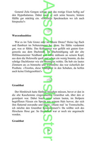 General Zola Gorgon schlug sich das rostige Eisen heftig auf
den Hypothalamus. Dabei saute er sich seine bessere, hintere
Hälfte gar mächtig ein. »Dreckige Specknacken wo ich auch
hinspucke!«
Warzenhaubitze
War es im Tale Gronz oder im Meere Dronz? Heinz lag flach
und flambiert im Nebenzimmer bei Akne. Sie fühlte verdammt
gut, was er fühlte. Das Krähennest war gefüllt mit gutem Gor-
gonzola aus dem Dachstuhl. Im Dachstuhlgang saß der alte
Hilfshausmeister Neidhard und nähte mühsam an seinem Kopf,
aus dem die Holzwolle quoll und schon ein wenig brannte, da das
schräge Dachfenster wie ein Brennglas wirkte. Da hob ein lautes
Zimmern an; es bimmelte und wummerte: das war sicherlich der
Postbote. »Trostlos, diese Müdigkeit in den Schuhen, da helfen
auch keine Einlegesohlen!«
Granithut
Der Hirnhirsch hatte fünfmal hinsehen müssen, bevor er den in
die alte Kaschemme eingemauerten Granithut sah, über den er
gestolpert war. Dabei brach unter seinen lauten, im Stolpern
begriffenen Füssen ein Specht aus seinem Hals hervor, der sich
ihm flatternd zuwandte und frägte: »Haste mal ’ne Trennscheibe,
ich möchte den Granithut heraustrennen?« Da wölbte sich des
Hirschens Hose gar. So freundlich war er noch nie angemacht
worden.
Granithut
16
Assoziationsblaster
 