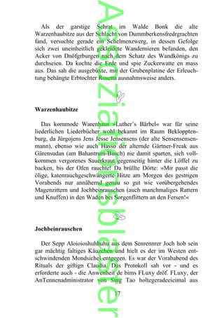 Als der garstige Schrat im Walde Bonk die alte
Warzenhaubitze aus der Schlacht von Dummberkensfredrgrachten
fand, versuchte gerade ein Schelmenzwerg, in dessen Gefolge
sich zwei uneinheitlich gekleidete Wandernieren befanden, den
Acker von Dnöfgrburgen nach dem Schatz des Wandkönigs zu
durchseien. Da kochte die Erde und spie Zuckerwatte en mass
aus. Das sah die ausgebüxte, mit der Grubenplatine der Erleuch-
tung behängte Erbtochter Rosetta ausnahmsweise anders.
Warzenhaubitze
Das kommode Warenhaus »Luther’s Bärbel« war für seine
liederlichen Liederbücher wohl bekannt im Raum Bekloppten-
burg, da Jürgojens Jens Jesse Jensensens (der alte Sensensensen-
mann), ebenso wie auch Hasso der alternde Gärtner-Freak aus
Gärensudan (am Bahantrum-Busch) nie damit sparten, sich voll-
kommen vergorenes Sauerkraut gegenseitig hinter die Löffel zu
backen, bis der Ofen rauchte! Da brüllte Dörte: »Mir passt die
ölige, katenrauchgeschwängerte Hitze am Morgen des gestrigen
Vorabends nur annähernd genau so gut wie vorübergehendes
Magenzittern und Jochbeinrauschen (auch manchmaliges Rattern
und Knuffen) in den Waden bei Sorgenflittern an den Fersen!«
Jochbeinrauschen
Der Sepp Aloioioshuhhuhu aus dem Senrennrer Joch hob sein
gar mächtig faltiges Käuzchen und hielt es der im Westen ent-
schwindenden Mondsichel entgegen. Es war der Vorababend des
Rituals der giftign Claudia. Das Protokoll sah vor - und es
erforderte auch - die Anwenheit de bims FLuxy dröf. FLuxy, der
AnTennenadministrator von Sing Tao holtegeradeeieimal aus
17
Assoziationsblaster
 