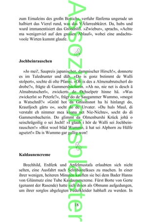 zum Eimaleins des großn Bottichs, verfuhr fünfema ungerade un
halbiert das Vierel rund, was das VÄfarreabkürzt. Da, hubs und
wurd immanentisiert das Gröndröfl. »Zwiebur«, sprachs, »Achte
ma wenigerviel auf den gnauen Ablauf«, wobei eine andachts-
voole Wirten kummt glaufe.
Jochbeinrauschen
»Jo mei!, Saupreis japanischer, dammischer Hirsch!«, donnerte
es im Taledrunter und düb. »Do is gonz bstimmt de Walli
stolpert«, sochte di olte Pfanni. »Oh is des a Almenabrutscherl do
drobe?«, frägte di Gammersbacherin. »Ah no, nie net is desch ä
Almabrutscherl«, zwickerts do Ochselpetr hinne hä. »Was
zwickerlst so Peterle?«, frägt do de Saugammer Wummo, »mogst
a Watschnß?« »Grötl hot da Gnissnsnot ha hi hinlangt do,
Krautljoch gärts o«, socht do de Urvater. »Du huls Maul, di
verstaht eh nimmer mea koana net Nie-Nichte«, socht do di
Gammersbacherin. Do glimmt da Olmenburshi Krück johä o
seischrägoilig o sei Jochl! »I glaub i hör de Walli sei Jochbein-
rauschen!« »Bist wool bläd Wummo, ä hat sei Alphorn zu Hülfe
agsetzt!« Da is Wummo gar gallig won!
Kaldaunencreme
Brechhild, Erdferk und Apfelmustafa erlaubten sich nicht
selten, eine Ausfahrt nach Selmbastelkues zu machen. In einer
ihrer wenigen, heiteren Minuten kauften sie bei dem Bader Hanns
von Glünmutz eine Tube Kaldaunencreme. Fürst Borte von Gerte
(genannt der Rasende) hatte sich ihnen als Obmann aufgedungen,
um ihrer sorglos abgelegten Federkleider habhaft zu werden. In
18
Assoziationsblaster
 