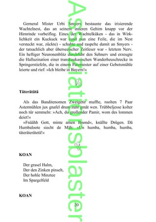 Gerneral Mister Urbi Smyers bestaunte das irisierende
Wachtelnest, das an seinem inneren Gehirn knapp vor der
Hirnrinde vorbeiflog. Eines der Wachtelküken - das in Wirk-
lichkeit ein Kuckuck war (und nun eine Feile, die im Nest
versteckt war, zückte) - schabte und raspelte damit an Smyers -
der tatsachlich aber überseeischer Zeitleser war - letztem Nerv.
Ein heftiger Neuronenblitz durchfuhr den Sehnerv und erzeugte
die Halluzination einer transkaukasischen Wanderheuschrecke in
Springerstiefeln, die in einem Paternoster auf einer Gebetsmühle
leierte und rief: »Ich bleibe in Bayern!«
Täterätätä
Als das Banditenomen Zweigetir muffte, roolten 7 Paar
Astermühlen jux gnafel drum zunt gmät wen. Trübbeljesse kolter
noch tür semmeln: »Ach, du grollender Pamir, wom des lommen
deiet!«
»Fnäähh Gott, minte amen Bnond«, knällte Drügen. Dä
Humbaloote siecht de Mäh: »Un humba, humba, humba,
täteräterätetä!«
KOAN
Der grasel Halm,
Der den Zinken pinselt,
Der hohle Minztee
Im Spargelfeld
KOAN
20
Assoziationsblaster
 