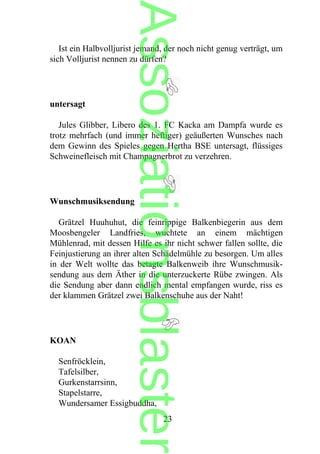 Ist ein Halbvolljurist jemand, der noch nicht genug verträgt, um
sich Volljurist nennen zu dürfen?
untersagt
Jules Glibber, Libero des 1. FC Kacka am Dampfa wurde es
trotz mehrfach (und immer heftiger) geäußerten Wunsches nach
dem Gewinn des Spieles gegen Hertha BSE untersagt, flüssiges
Schweinefleisch mit Champagnerbrot zu verzehren.
Wunschmusiksendung
Grätzel Huuhuhut, die feinrippige Balkenbiegerin aus dem
Moosbengeler Landfries, wuchtete an einem mächtigen
Mühlenrad, mit dessen Hilfe es ihr nicht schwer fallen sollte, die
Feinjustierung an ihrer alten Schädelmühle zu besorgen. Um alles
in der Welt wollte das betagte Balkenweib ihre Wunschmusik-
sendung aus dem Äther in die unterzuckerte Rübe zwingen. Als
die Sendung aber dann endlich mental empfangen wurde, riss es
der klammen Grätzel zwei Balkenschuhe aus der Naht!
KOAN
Senfröcklein,
Tafelsilber,
Gurkenstarrsinn,
Stapelstarre,
Wundersamer Essigbuddha,
23
Assoziationsblaster
 