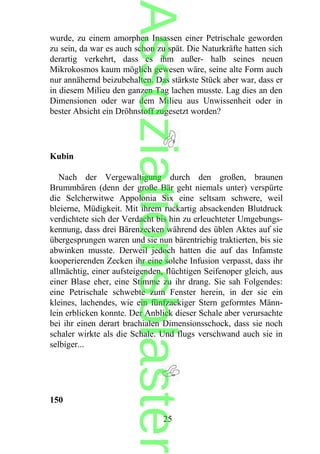 wurde, zu einem amorphen Insassen einer Petrischale geworden
zu sein, da war es auch schon zu spät. Die Naturkräfte hatten sich
derartig verkehrt, dass es ihm außer- halb seines neuen
Mikrokosmos kaum möglich gewesen wäre, seine alte Form auch
nur annähernd beizubehalten. Das stärkste Stück aber war, dass er
in diesem Milieu den ganzen Tag lachen musste. Lag dies an den
Dimensionen oder war dem Milieu aus Unwissenheit oder in
bester Absicht ein Dröhnstoff zugesetzt worden?
Kubin
Nach der Vergewaltigung durch den großen, braunen
Brummbären (denn der große Bär geht niemals unter) verspürte
die Selcherwitwe Appolonia Six eine seltsam schwere, weil
bleierne, Müdigkeit. Mit ihrem ruckartig absackenden Blutdruck
verdichtete sich der Verdacht bis hin zu erleuchteter Umgebungs-
kennung, dass drei Bärenzecken während des üblen Aktes auf sie
übergesprungen waren und sie nun bärentriebig traktierten, bis sie
abwinken musste. Derweil jedoch hatten die auf das Infamste
kooperierenden Zecken ihr eine solche Infusion verpasst, dass ihr
allmächtig, einer aufsteigenden, flüchtigen Seifenoper gleich, aus
einer Blase eher, eine Stimme zu ihr drang. Sie sah Folgendes:
eine Petrischale schwebte zum Fenster herein, in der sie ein
kleines, lachendes, wie ein fünfzackiger Stern geformtes Männ-
lein erblicken konnte. Der Anblick dieser Schale aber verursachte
bei ihr einen derart brachialen Dimensionsschock, dass sie noch
schaler wirkte als die Schale. Und flugs verschwand auch sie in
selbiger...
150
25
Assoziationsblaster
 