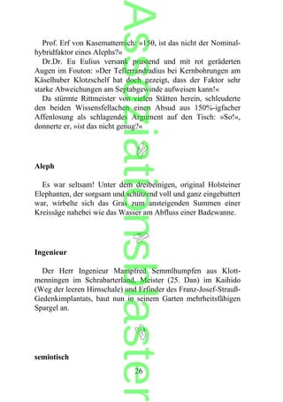 Prof. Erf von Kasematternich: »150, ist das nicht der Nominal-
hybridfaktor eines Alephs?«
Dr.Dr. Eu Eulius versank prustend und mit rot geräderten
Augen im Fouton: »Der Tellerrandradius bei Kernbohrungen am
Käselhuber Klotzschelf hat doch gezeigt, dass der Faktor sehr
starke Abweichungen am Septabgewinde aufweisen kann!«
Da stürmte Rittmeister von vielen Stätten herein, schleuderte
den beiden Wissensfellachen einen Absud aus 150%-igfacher
Affenlosung als schlagendes Argument auf den Tisch: »So!«,
donnerte er, »ist das nicht genug?«
Aleph
Es war seltsam! Unter dem dreibeinigen, original Holsteiner
Elephanten, der sorgsam und schützend voll und ganz eingebuttert
war, wirbelte sich das Gras zum ansteigenden Summen einer
Kreissäge nahebei wie das Wasser am Abfluss einer Badewanne.
Ingenieur
Der Herr Ingenieur Mampfred Semmlhumpfen aus Klott-
menningen im Schrabarterland, Meister (25. Dan) im Kaihido
(Weg der leeren Hirnschale) und Erfinder des Franz-Josef-Strauß-
Gedenkimplantats, baut nun in seinem Garten mehrheitsfähigen
Spargel an.
semiotisch
26
Assoziationsblaster
 