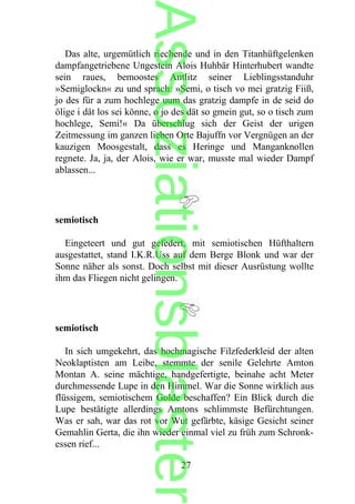 Das alte, urgemütlich riechende und in den Titanhüftgelenken
dampfangetriebene Ungestein Alois Huhbär Hinterhubert wandte
sein raues, bemoostes Antlitz seiner Lieblingsstanduhr
»Semiglockn« zu und sprach: »Semi, o tisch vo mei gratzig Fiiß,
jo des für a zum hochlege uum das gratzig dampfe in de seid do
ölige i dät los sei könne, o jo des dät so gmein gut, so o tisch zum
hochlege, Semi!« Da überschlug sich der Geist der urigen
Zeitmessung im ganzen lieben Orte Bajuffn vor Vergnügen an der
kauzigen Moosgestalt, dass es Heringe und Manganknollen
regnete. Ja, ja, der Alois, wie er war, musste mal wieder Dampf
ablassen...
semiotisch
Eingeteert und gut gefedert, mit semiotischen Hüfthaltern
ausgestattet, stand I.K.R.Uss auf dem Berge Blonk und war der
Sonne näher als sonst. Doch selbst mit dieser Ausrüstung wollte
ihm das Fliegen nicht gelingen.
semiotisch
In sich umgekehrt, das hochmagische Filzfederkleid der alten
Neoklaptisten am Leibe, stemmte der senile Gelehrte Amton
Montan A. seine mächtige, handgefertigte, beinahe acht Meter
durchmessende Lupe in den Himmel. War die Sonne wirklich aus
flüssigem, semiotischem Golde beschaffen? Ein Blick durch die
Lupe bestätigte allerdings Amtons schlimmste Befürchtungen.
Was er sah, war das rot vor Wut gefärbte, käsige Gesicht seiner
Gemahlin Gerta, die ihn wieder einmal viel zu früh zum Schronk-
essen rief...
27
Assoziationsblaster
 