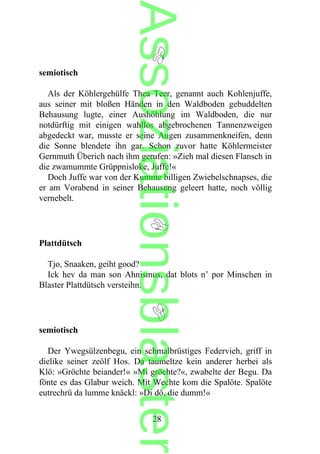 semiotisch
Als der Köhlergehülfe Thea Teer, genannt auch Kohlenjuffe,
aus seiner mit bloßen Händen in den Waldboden gebuddelten
Behausung lugte, einer Aushöhlung im Waldboden, die nur
notdürftig mit einigen wahllos abgebrochenen Tannenzweigen
abgedeckt war, musste er seine Augen zusammenkneifen, denn
die Sonne blendete ihn gar. Schon zuvor hatte Köhlermeister
Gernmuth Überich nach ihm gerufen: »Zieh mal diesen Flansch in
die zwamummte Grüppnisloke, Juffe!«
Doch Juffe war von der Kumme billigen Zwiebelschnapses, die
er am Vorabend in seiner Behausung geleert hatte, noch völlig
vernebelt.
Plattdütsch
Tjo, Snaaken, geiht good?
Ick hev da man son Ahnismus, dat blots n’ por Minschen in
Blaster Plattdütsch versteihn.
semiotisch
Der Ywegsülzenbegu, ein schmalbrüstiges Federvieh, griff in
dielike seiner zeölf Hos. Da taumeltze kein anderer herbei als
Klö: »Gröchte beiander!« »Mi gröchte?«, zwabelte der Begu. Da
fönte es das Glabur weich. Mit Wechte kom die Spalöte. Spalöte
eutrechrü da lumme knäckl: »Di dö, die dumm!«
28
Assoziationsblaster
 