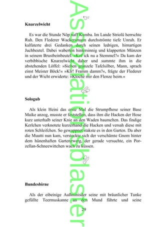 Knarzelwicht
Es war die Stunde Nöp naff Kumba. Im Lande Striolü herrschte
Ruh. Den Flederer Wackersmann durchströmte tiefe Unruh. Er
kalfaterte drei Gedanken durch seinen ledrigen, hirnartigen
Juchbeutel. Dabei waberten hintersinnig und klapperten Münzen
in seinem Brustbeinbeutel. »Kof ick nu a Stemmel?« Da kam der
verbibbische Knarzelwicht daher und summte ihm in die
abstehenden Löffel: »Sieben granzele Tafelsilber, Mann, sprach
einst Meister Böck!« »Klr! Framm damm?«, frägte der Flederer
und der Wicht erwiderte: »Kloche mir den Flenze heim.«
Sologub
Als klein Heini das erste Mal die Strumpfhose seiner Base
Maike anzog, musste er feststellen, dass ihm die Hacken der Hose
kurz unterhalb seiner Knie an den Waden baumelten. Das findige
Kerlchen verknotete kurzerhand die Hacken und versah diese mit
roten Schleifchen. So gewappnet stakste es in den Garten. Da aber
die Muutti nun kam, versteckte sich der verschämte Gnom hinter
dem hünenhaften Gartenzwerg, der gerade versuchte, ein Por-
zellan-Schneewittchen wach zu küssen.
Bundesbirne
Als der eibeinige Außminisder seine mit bräunlicher Tunke
gefüllte Teermuskanne an den Mund führte und seine
29
Assoziationsblaster
 
