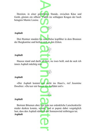 Dereinst, in einer gichtfahlen Stunde, zwischen Käse und
Gerät, glomm ein silbern’ Faden im schlappen Kragen der hoch
betagten Mumie Louise.
Asphalt
Drei Rentner standen bis zum Halse kopfüber in dem Brunnen
der Burgkantine und hielten sich an den Zehen.
Asphalt
Haussa stand und dacht all hier, nu isses heiß, und da sack ich
innen Asphalt mächtig rein.
Asphalt
»Der Asphalt kommt mir nicht ins Haus!«, rief Josemine
Dosebier. »Da teer mir besser die Auffahrt mit!«
Asphalt
Bertram Bitumen aber, der jede nur erdenkliche Latschenkiefer
nieder denken konnte, wusste, und er pupste dabei vergnüglich
laut, dass den Asphalt nämlich der Sonnenwind mitbringen tut.
Asphalt
3
Assoziationsblaster
 