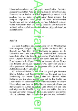 Ultraschallmanschette auf die mit mampfenden Pammfer-
grenadieren gefüllten Pampfer richtete, fing der dampfbügenlnde
Feldweber an zu heulen. Aus den Augenwinkeln musste er mit
ansehen, wie ein gutes Dutzend seiner Jungs mitsamt dem
Pampfer verpufften. Dies führte zu einer pralamtarischen
Verhöhrung und der Minisder, der auf das Poltrbrettl gesteuert
wurde, verhubbelte breit und schlög, dabei auf die Bundesbirne
weisend: »Ich schnaf niemandes Konpfertum. Aber sefrubter kom
dammen sullt!«
Roswell
Ein kaum beachtetes und bisher auch vor der Öffentlichkeit
verschwiegenes Ereignis trug sich bereits im Jahre 1863 in
Roswell zu. Wie Rev. Spike Lemmons in seinem an der
Universität von Utah aufbewahrten, handschriftlich verfassten
Manuskript »Die linke Seite der kosmischen Wahrhaftigkeit - ein
neues Organon Gottes?« darlegt (er beruft sich hier auf die
Zeugenaussagen des Farmers Wilhelm, genannt »Jopp« Meyer,
Mrs. Smyrna Smyers, des Häuslers Gustav Schweikart und eines
»Bo« genannten Indianers). Im Folgenden zitieren wir aus den
Aufzeichnungen Rev. Lemmons:
»Zu mitternächtlicher Stunde hub ein gewaltiges Dröhnen,
Klirren, Schaben und Raspeln im Tale an. Begleitet war diese
Erscheinung von einem hellen Lichte am Himmel. Meine
Gefährten und ich sahen sodann, dass sich in dem Lichte eine
Luke öffnete, aus der sich ein linker Arm herausschob. Zu unserer
Überraschung und dann zur hellen Freude, waren die Gesten und
Bewegungen des Armes freundlich. Dann öffnete sich die Hand
und zeigte uns die Handfläche. Auf dieser war so klar, dass es in
uns zur Gewissheit wurde, ein Zeichen und darunter eine Jahres-
zahl zu erkennen. Das Zeichen war geformt wie ineinander-
30
Assoziationsblaster
 