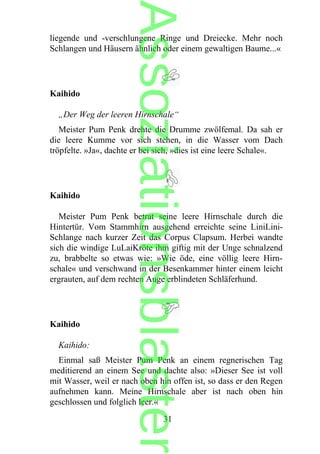 liegende und -verschlungene Ringe und Dreiecke. Mehr noch
Schlangen und Häusern ähnlich oder einem gewaltigen Baume...«
Kaihido
„Der Weg der leeren Hirnschale“
Meister Pum Penk drehte die Drumme zwölfemal. Da sah er
die leere Kumme vor sich stehen, in die Wasser vom Dach
tröpfelte. »Ja«, dachte er bei sich, »dies ist eine leere Schale«.
Kaihido
Meister Pum Penk betrat seine leere Hirnschale durch die
Hintertür. Vom Stammhirn ausgehend erreichte seine LiniLini-
Schlange nach kurzer Zeit das Corpus Clapsum. Herbei wandte
sich die windige LuLaiKröte ihm giftig mit der Unge schnalzend
zu, brabbelte so etwas wie: »Wie öde, eine völlig leere Hirn-
schale« und verschwand in der Besenkammer hinter einem leicht
ergrauten, auf dem rechten Auge erblindeten Schläferhund.
Kaihido
Kaihido:
Einmal saß Meister Pum Penk an einem regnerischen Tag
meditierend an einem See und dachte also: »Dieser See ist voll
mit Wasser, weil er nach oben hin offen ist, so dass er den Regen
aufnehmen kann. Meine Hirnschale aber ist nach oben hin
geschlossen und folglich leer.«
31
Assoziationsblaster
 