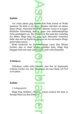 Kaihido
Vor vielen Jahren ging Meister Pum Penk einmal im Walde
spazieren. Da hörte er ein lautes »Bumm« und dann ein ebenso
lautes »Peng«. Nach dem Hören des »Bumm« wusste er in augen-
blicklicher Erleuchtung, dass er gegen eine achthundertjährige
Eiche gescheppert war. Das »Peng« war ihm nach dem Aufschlag
des Buben Mopp Sing auf seine leere Hirnschale Anzeichen
dafür, dass sich im Wipfel des Baumes ein Ast mit lautem »Peng«
gelöst haben musste.
Beide Geräusche im Zusammenhange waren dem Meister
Zeichen, dass er einen Schüler gefunden hatte. Mopp Sing
hingegen hielt sich seine schmerzende, noch volle Hirnschale.
Trübeljesse
Trübeljesse wollte nicht einsehen, dass ihm im Supermarkt
verboten worden war, eine Tütensuppe mit einer Hand voll Torf
zu bezahlen.
Kaihido
1. Lehrgespräch
Mopp Sing (Schüler): »Meister, warum wachsen Dir denn so
borstige Haare aus dem Zinken?«
32
Assoziationsblaster
 