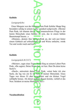 Kaihido
Leergespräche:
Eines Morgens war des Meisters Pum Penk Schüler Mopp Sing
besonders schräg in seinem Leibe verankert aufgewacht. »Meister
Pum Penk, ich träumte davon, eine tonnenschwere Fliege in der
leeren Hirnschale eines Kindes zu sein, das in einem hohlen
Baumstumpf hauste...«
»Hmmm«, deutete ihm Meister Penk an, der sich just hinter
einem Gebüsch auf erfrischende Art und Weise entleerte, »trink
Tee und werde wach und leer!«
Kaihido
Leergespräch (0.2.0.7)
»Meister«, sagte eines Tages Mopp Sing zu seinem Lehrer Pum
Penk, »Du sagtest, Deine Hirnschale sei leer. Hast Du denn keine
Seele?«
»Doch«, antwortete darauf Pum Penk, »einst hatte ich eine
Seele, die lag wie ein Ei im Nest in meiner Hirnschale. Eines
Tages war dieses Ei aber ausgebrütet und ein kleiner Vogel
schlüpfte heraus. Als dieser endlich fliegen konnte, verließ er das
Nest. Seitdem ist meine Hirnschale leer.«
Nasalmeditation
34
Assoziationsblaster
 