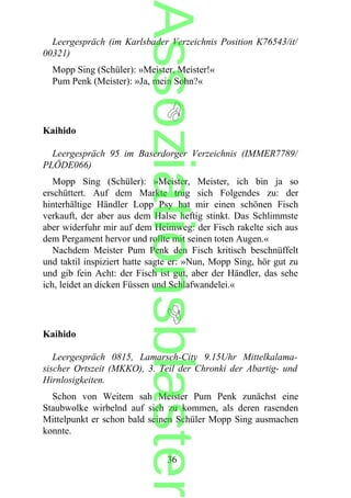 Leergespräch (im Karlsbader Verzeichnis Position K76543/it/
00321)
Mopp Sing (Schüler): »Meister, Meister!«
Pum Penk (Meister): »Ja, mein Sohn?«
Kaihido
Leergespräch 95 im Baserdorger Verzeichnis (IMMER7789/
PLÖDE066)
Mopp Sing (Schüler): »Meister, Meister, ich bin ja so
erschüttert. Auf dem Markte trug sich Folgendes zu: der
hinterhältige Händler Lopp Psy hat mir einen schönen Fisch
verkauft, der aber aus dem Halse heftig stinkt. Das Schlimmste
aber widerfuhr mir auf dem Heimweg: der Fisch rakelte sich aus
dem Pergament hervor und rollte mit seinen toten Augen.«
Nachdem Meister Pum Penk den Fisch kritisch beschnüffelt
und taktil inspiziert hatte sagte er: »Nun, Mopp Sing, hör gut zu
und gib fein Acht: der Fisch ist gut, aber der Händler, das sehe
ich, leidet an dicken Füssen und Schlafwandelei.«
Kaihido
Leergespräch 0815, Lamarsch-City 9.15Uhr Mittelkalama-
sischer Ortszeit (MKKO), 3. Teil der Chronki der Abartig- und
Hirnlosigkeiten.
Schon von Weitem sah Meister Pum Penk zunächst eine
Staubwolke wirbelnd auf sich zu kommen, als deren rasenden
Mittelpunkt er schon bald seinen Schüler Mopp Sing ausmachen
konnte.
36
Assoziationsblaster
 
