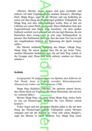 »Meister, Meister, meine Augen sind ganz entzündet und
entleert, ich habe Ungeheuerliches ansehen müssen!« »Beruhige
Dich, Mopp Sing«, sagte da der Meister und sog bedächtig an
seiner mit dem Dung der Donnervögel gefüllten Trillerpfeife. Da
Mopp Sing sich aber nicht beruhigen wollte, blies er ihm ein
Lüftchen aus seiner Pfeife ins Gesicht. Diese Maßnahme löste den
Augenstillstand und Mopp Sing berichtete: »In dem großen
Gebüsch westlich von Lamarsch sah ich eine Igel-Domina, die ein
Kaninchen dazu zwang, sich in eine enge Schlangenhaut zu
pressen. Das Schlimmste aber war, dass das arme Tier nun so und
mit vorgebundener Schürze die Behausung der Igelin reinigen
sollte.«
Der Meister schüttelte bedächtig das Haupt: »Mopp Sing,
Mopp Sing, Du musst wissen, dass Du da gar keine Tiere,
sondern Menschen beobachtet hast, die auf dem Weg zurück in
die Ursuppe sind. Diese sind nicht entleert, sondern zur Gänze
entlehrt.«
Kaihido
Leergespräch 56 (aufgenommen von Splinius dem Kälteren im
Tale Dronk, heute in London verwahrt, Klanosokopischer
Almanach des Luther von Weringhausen 1789)
Mopp Sing (Schüler): »Meister, Du sprachst einmal davon,
dass Deine Seele ein Vogel sei, der Deine Hirnschale, die nun leer
ist, verlassen hätte.«
Meister Mopp Sing: »Ja, mein lieber Mopp Sing, meine Seele
ist nun ein Donnervogel. Möchtest Du vom Donner einmal
kosten?«
Voller Angst und mit zitternden Händen nahm er die mit dem
Dung der Donnervögel gefüllte Trillerpfeife seines Meisters
entgegen und sah ihn fragend an. »Nun zieh schon, Bengel!«,
sagte der Meister in etwas lauterem Ton. Mopp Sing setzte
37
Assoziationsblaster
 