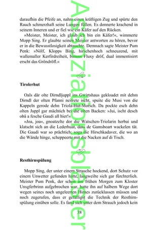 daraufhin die Pfeife an, nahm einen kräftigen Zug und spürte den
Rauch schmerzhaft seine Lungen füllen. Es donnerte krachend in
seinem Inneren und er fiel wie ein Käfer auf den Rücken.
»Meister, Meister, ich glaub ich bin ein Käfer!«, wimmerte
Mopp Sing. Er glaubte seinen Meister antworten zu hören, bevor
er in die Bewusstlosigkeit abtauchte. Demnach sagte Meister Pum
Penk: »Nölf, Klopps Bing, hirschenhoch schneuzend, mit
wallemaller Kerfirdreiheit, bimms Fluxy dröf, dual immentisirrt
erscht das Gröndröfl.«
Tirolerhut
Oals där olte Dirndljuppl ins Gwirtshaus gekloadet mit dehm
Dirndl der olten Pfanni neitrete ischt, spuite die Musi von die
Kappeln gerode dehn Triola-Hut-Morsch. Da pockte esch dehn
olten Juppl gar mächtich bei die olten Backen: »Jui, ischt desch
obä a fesche Gaudi all hier!«
»Joa, joa«, gnoatzelte dor die Watschen-Triolarin herbai und
klatscht sich an die Lederhuat, dass de Gamsboart wackelen tät.
Die Gaudi war so prächtich; soga die Hirschkadaver, die wo an
die Wände hinge, scheppeerte mit die Nacken auf di Tisch.
Resthirnspülung
Mopp Sing, der unter einem Strauche hockend, dort Schutz vor
einem Unwetter gefunden hatte, langweilte sich gar fürchterlich.
Meister Pum Penk, der schon am frühen Morgen zum Kloster
Unsgferbrinn aufgebrochen war, hatte ihn auf halbem Wege dort
wegen seines noch ungeleerten Hirnes zurücklassen müssen und
noch zugerufen, dass er gefälligst die Technik der Resthirn-
spülung einüben solle. Es fand sich unter dem Strauch jedoch kein
38
Assoziationsblaster
 