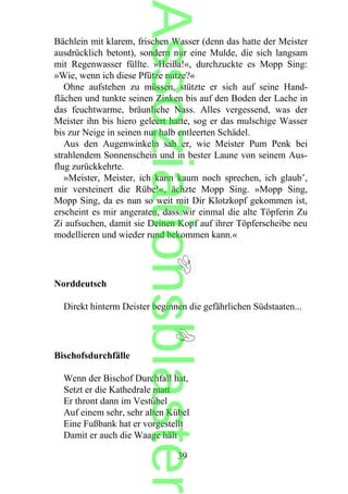 Bächlein mit klarem, frischen Wasser (denn das hatte der Meister
ausdrücklich betont), sondern nur eine Mulde, die sich langsam
mit Regenwasser füllte. »Heißa!«, durchzuckte es Mopp Sing:
»Wie, wenn ich diese Pfütze nutze?«
Ohne aufstehen zu müssen, stützte er sich auf seine Hand-
flächen und tunkte seinen Zinken bis auf den Boden der Lache in
das feuchtwarme, bräunliche Nass. Alles vergessend, was der
Meister ihn bis hiero geleert hatte, sog er das mulschige Wasser
bis zur Neige in seinen nur halb entleerten Schädel.
Aus den Augenwinkeln sah er, wie Meister Pum Penk bei
strahlendem Sonnenschein und in bester Laune von seinem Aus-
flug zurückkehrte.
»Meister, Meister, ich kann kaum noch sprechen, ich glaub’,
mir versteinert die Rübe!«, ächzte Mopp Sing. »Mopp Sing,
Mopp Sing, da es nun so weit mit Dir Klotzkopf gekommen ist,
erscheint es mir angeraten, dass wir einmal die alte Töpferin Zu
Zi aufsuchen, damit sie Deinen Kopf auf ihrer Töpferscheibe neu
modellieren und wieder rund bekommen kann.«
Norddeutsch
Direkt hinterm Deister beginnen die gefährlichen Südstaaten...
Bischofsdurchfälle
Wenn der Bischof Durchfall hat,
Setzt er die Kathedrale matt
Er thront dann im Vestübel
Auf einem sehr, sehr alten Kübel
Eine Fußbank hat er vorgestellt
Damit er auch die Waage hält
39
Assoziationsblaster
 