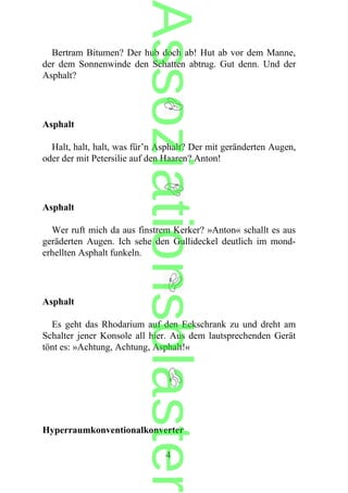 Bertram Bitumen? Der hub doch ab! Hut ab vor dem Manne,
der dem Sonnenwinde den Schatten abtrug. Gut denn. Und der
Asphalt?
Asphalt
Halt, halt, halt, was für’n Asphalt? Der mit geränderten Augen,
oder der mit Petersilie auf den Haaren? Anton!
Asphalt
Wer ruft mich da aus finstrem Kerker? »Anton« schallt es aus
geräderten Augen. Ich sehe den Gullideckel deutlich im mond-
erhellten Asphalt funkeln.
Asphalt
Es geht das Rhodarium auf den Eckschrank zu und dreht am
Schalter jener Konsole all hier. Aus dem lautsprechenden Gerät
tönt es: »Achtung, Achtung, Asphalt!«
Hyperraumkonventionalkonverter
4
Assoziationsblaster
 
