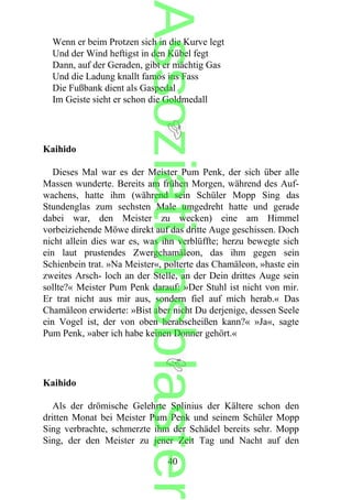 Wenn er beim Protzen sich in die Kurve legt
Und der Wind heftigst in den Kübel fegt
Dann, auf der Geraden, gibt er mächtig Gas
Und die Ladung knallt famos ins Fass
Die Fußbank dient als Gaspedal
Im Geiste sieht er schon die Goldmedall
Kaihido
Dieses Mal war es der Meister Pum Penk, der sich über alle
Massen wunderte. Bereits am frühen Morgen, während des Auf-
wachens, hatte ihm (während sein Schüler Mopp Sing das
Stundenglas zum sechsten Male umgedreht hatte und gerade
dabei war, den Meister zu wecken) eine am Himmel
vorbeiziehende Möwe direkt auf das dritte Auge geschissen. Doch
nicht allein dies war es, was ihn verblüffte; herzu bewegte sich
ein laut prustendes Zwergchamäleon, das ihm gegen sein
Schienbein trat. »Na Meister«, polterte das Chamäleon, »haste ein
zweites Arsch- loch an der Stelle, an der Dein drittes Auge sein
sollte?« Meister Pum Penk darauf: »Der Stuhl ist nicht von mir.
Er trat nicht aus mir aus, sondern fiel auf mich herab.« Das
Chamäleon erwiderte: »Bist aber nicht Du derjenige, dessen Seele
ein Vogel ist, der von oben herabscheißen kann?« »Ja«, sagte
Pum Penk, »aber ich habe keinen Donner gehört.«
Kaihido
Als der drömische Gelehrte Splinius der Kältere schon den
dritten Monat bei Meister Pum Penk und seinem Schüler Mopp
Sing verbrachte, schmerzte ihm der Schädel bereits sehr. Mopp
Sing, der den Meister zu jener Zeit Tag und Nacht auf den
40
Assoziationsblaster
 