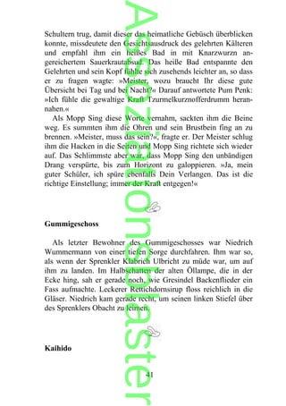 Schultern trug, damit dieser das heimatliche Gebüsch überblicken
konnte, missdeutete den Gesichtsausdruck des gelehrten Kälteren
und empfahl ihm ein heißes Bad in mit Knarzwurzn an-
gereichertem Sauerkrautabsud. Das heiße Bad entspannte den
Gelehrten und sein Kopf fühlte sich zusehends leichter an, so dass
er zu fragen wagte: »Meister, wozu braucht Ihr diese gute
Übersicht bei Tag und bei Nacht?« Darauf antwortete Pum Penk:
»Ich fühle die gewaltige Kraft Tzurmelkurznofferdrumm heran-
nahen.«
Als Mopp Sing diese Worte vernahm, sackten ihm die Beine
weg. Es summten ihm die Ohren und sein Brustbein fing an zu
brennen. »Meister, muss das sein?«, fragte er. Der Meister schlug
ihm die Hacken in die Seiten und Mopp Sing richtete sich wieder
auf. Das Schlimmste aber war, dass Mopp Sing den unbändigen
Drang verspürte, bis zum Horizont zu galoppieren. »Ja, mein
guter Schüler, ich spüre ebenfalls Dein Verlangen. Das ist die
richtige Einstellung; immer der Kraft entgegen!«
Gummigeschoss
Als letzter Bewohner des Gummigeschosses war Niedrich
Wummermann von einer tiefen Sorge durchfahren. Ihm war so,
als wenn der Sprenkler Klabrich Ulbricht zu müde war, um auf
ihm zu landen. Im Halbschatten der alten Öllampe, die in der
Ecke hing, sah er gerade noch, wie Gresindel Backenflieder ein
Fass aufmachte. Leckerer Rettichdornsirup floss reichlich in die
Gläser. Niedrich kam gerade recht, um seinen linken Stiefel über
des Sprenklers Obacht zu leimen.
Kaihido
41
Assoziationsblaster
 