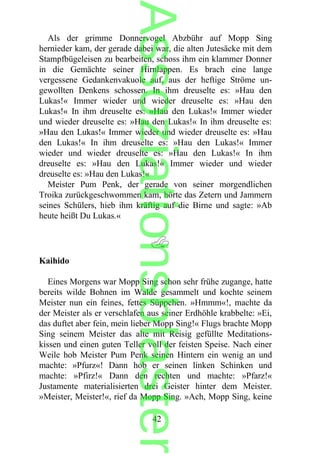 Als der grimme Donnervogel Abzbühr auf Mopp Sing
hernieder kam, der gerade dabei war, die alten Jutesäcke mit dem
Stampfbügeleisen zu bearbeiten, schoss ihm ein klammer Donner
in die Gemächte seiner Hirnlappen. Es brach eine lange
vergessene Gedankenvakuole auf, aus der heftige Ströme un-
gewollten Denkens schossen. In ihm dreuselte es: »Hau den
Lukas!« Immer wieder und wieder dreuselte es: »Hau den
Lukas!« In ihm dreuselte es: »Hau den Lukas!« Immer wieder
und wieder dreuselte es: »Hau den Lukas!« In ihm dreuselte es:
»Hau den Lukas!« Immer wieder und wieder dreuselte es: »Hau
den Lukas!« In ihm dreuselte es: »Hau den Lukas!« Immer
wieder und wieder dreuselte es: »Hau den Lukas!« In ihm
dreuselte es: »Hau den Lukas!« Immer wieder und wieder
dreuselte es: »Hau den Lukas!«
Meister Pum Penk, der gerade von seiner morgendlichen
Troika zurückgeschwommen kam, hörte das Zetern und Jammern
seines Schülers, hieb ihm kräftig auf die Birne und sagte: »Ab
heute heißt Du Lukas.«
Kaihido
Eines Morgens war Mopp Sing schon sehr frühe zugange, hatte
bereits wilde Bohnen im Walde gesammelt und kochte seinem
Meister nun ein feines, fettes Süppchen. »Hmmm«!, machte da
der Meister als er verschlafen aus seiner Erdhöhle krabbelte: »Ei,
das duftet aber fein, mein lieber Mopp Sing!« Flugs brachte Mopp
Sing seinem Meister das alte mit Reisig gefüllte Meditations-
kissen und einen guten Teller voll der feisten Speise. Nach einer
Weile hob Meister Pum Penk seinen Hintern ein wenig an und
machte: »Pfurz«! Dann hob er seinen linken Schinken und
machte: »Pfirz!« Dann den rechten und machte: »Pfarz!«
Justamente materialisierten drei Geister hinter dem Meister.
»Meister, Meister!«, rief da Mopp Sing. »Ach, Mopp Sing, keine
42
Assoziationsblaster
 
