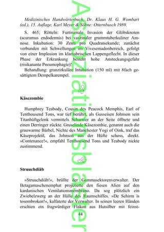 Medizinisches Handwörterbuch, Dr. Klaus H. G. Wombart
(ed.), 15. Auflage, Karl Meyer & Söhne: Otternbusch 1989.
S. 465; Rötteln: Furtinimale Invasion der Glöbsknoten
(scuramus endodermis) bei vaszinaler grammtuberkuliner Am-
nose. Inkubation: 30 Zenti pro Quadratsekunde; zunächst
verbunden mit Schwellungen im Vivesemadonbereich, gefolgt
von einer Implosion im klamabrischen Lappengeflecht. In dieser
Phase der Erkrankung besteht hohe Ansteckungsgefahr
(risikanante Pneumophagie)!
Behandlung: granzirkuläre Intubation (150 ml) mit 8fach ge-
sättigtem Dempelkarempel.
Käsezombie
Humphrey Teabody, Cousin des Peacock Memphis, Earl of
Tenthousend Tons, war tief berührt, als Gusseisen Johnson sein
Titanhüftgelenk vermittels Scharnier an der Seite öffnete und
einen Derringer zückte. Gruselinde Käsezombie, genannt auch die
grauwarme Bärbel, Nichte des Manchester Yogi of Oink, traf das
Käseprojektil, das Johnson aus der Hüfte schoss, direkt.
»Contenance!«, empfahl Tenthousend Tons und Teabody nickte
zustimmend.
Struuchdiäb
»Struuchdiäb!«, brüllte der Gammasektorenverwalter. Der
Betagamaschenemphat projizierte den fiesen Alien auf den
kardanischen Ventilationsmembrano. Da sog plötzlich ein
Zwiebelzwerg an der Hülle des Raumschiffes. »De Schirm is
tosombroken!«, kalfaterte der Verwalter. In seinen leeren Händen
erschien ein fragwürdiger Flakon aus Hutsilber mit feinst-
44
Assoziationsblaster
 