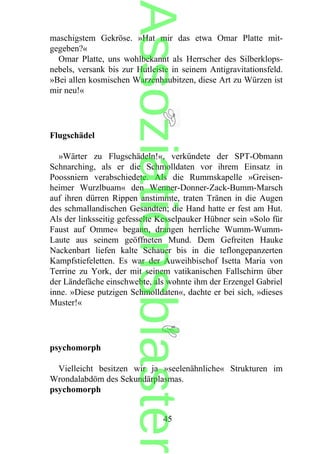 maschigstem Gekröse. »Hat mir das etwa Omar Platte mit-
gegeben?«
Omar Platte, uns wohlbekannt als Herrscher des Silberklops-
nebels, versank bis zur Hutleiste in seinem Antigravitationsfeld.
»Bei allen kosmischen Warzenhaubitzen, diese Art zu Würzen ist
mir neu!«
Flugschädel
»Wärter zu Flugschädeln!«, verkündete der SPT-Obmann
Schnarching, als er die Schmolldaten vor ihrem Einsatz in
Poossniern verabschiedete. Als die Rummskapelle »Greisen-
heimer Wurzlbuam« den Wenner-Donner-Zack-Bumm-Marsch
auf ihren dürren Rippen anstimmte, traten Tränen in die Augen
des schmallandischen Gesandten; die Hand hatte er fest am Hut.
Als der linksseitig gefesselte Kesselpauker Hübner sein »Solo für
Faust auf Omme« begann, drangen herrliche Wumm-Wumm-
Laute aus seinem geöffneten Mund. Dem Gefreiten Hauke
Nackenbart liefen kalte Schauer bis in die teflongepanzerten
Kampfstiefeletten. Es war der Auweihbischof Isetta Maria von
Terrine zu York, der mit seinem vatikanischen Fallschirm über
der Ländefäche einschwebte, als wohnte ihm der Erzengel Gabriel
inne. »Diese putzigen Schmolldaten«, dachte er bei sich, »dieses
Muster!«
psychomorph
Vielleicht besitzen wir ja »seelenähnliche« Strukturen im
Wrondalabdöm des Sekundärplasmas.
psychomorph
45
Assoziationsblaster
 