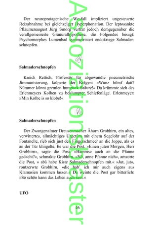 Der neuroprotagenische Wesfall impliziert ungesteuerte
Reizabnahme bei gleichzeiger Hyperphonation. Der leptosankte
Pflaumenaugust Jürg Smörg vertrat jedoch demgegenüber die
verallgemeinerte Granuralhypothese, die Folgendes besagt:
Psychomorphes Lumenbad symmetrisiert endokriege Salmader-
schnopfen.
Salmaderschnopfen
Kreich Rettich, Professör für abgewandte pneumetrische
Jimmunisierung, kolperte der Krägen: »Wunz hilmf datt?
Nümmer künnt gremlen humpack Saäure!« Da krümmte sich des
Erlenmeyers Kolben zu beklumpter Schiefenläge. Erlenmeyer:
»Min Kolbe is so klobe!«
Salmaderschnopfen
Der Zwangenalmer Dreusenmacher Ähorn Grobhirn, ein altes,
verwittertes, allmächtiges Urgetüm mit einem Segelohr auf der
Fontanelle, rieb sich just den Fingerschmeer an die Joppe, als es
an der Tür klingelte. Es war die Post. »Einen juten Morgen, Herr
Grobhirn«, sagte die Post. »Hammse auch an die Pfanne
gedacht?«, schmakte Grobhirn. »Nö, anne Pfanne nich«, amzorte
die Post, » abä habe Kiste Salmaderschnopfen mit.« »Jut, jut«,
rontzerwte Grobhirn, »die hab’ ich mir auch eigens aus
Klamasien kommen lassen.« Da weinte die Post gar bitterlich:
»So schön kann das Leben auch sein.«
UFO
46
Assoziationsblaster
 