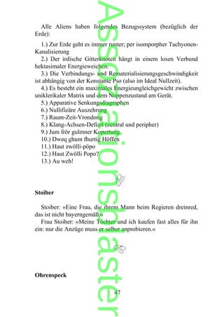 Alle Aliens haben folgendes Bezugssystem (bezüglich der
Erde):
1.) Zur Erde geht es immer runter; per isomporpher Tachyonen-
Kanalisierung
2.) Der irdische Gitterknoten hängt in einem losen Verbund
hektasimaler Energieweichen.
3.) Die Verbindungs- und Rematerialisierungsgeschwindigkeit
ist abhängig von der Konstante Pso (also im Ideal Nullzeit).
4.) Es besteht ein maximales Energieungleichgewicht zwischen
uniklerikaler Matrix und dem Noppenzustand am Gerät.
5.) Apparative Senkungsdiagraphen
6.) Nullifizäre Auszehrung
7.) Raum-Zeit-Vrondong
8.) Klang-Achsen-Defizit (zentral und peripher)
9.) Jum frör gulmner Kopertung
10.) Dweq ghum fhurtig Höffen
11.) Haut zwölli-pöpo
12.) Haut Zwölli Popo?
13.) Au weh!
Stoiber
Stoiber: »Eine Frau, die ihrem Mann beim Regieren dreinred,
das ist nicht bayerngemäß.«
Frau Stoiber: »Meine Töchter und ich kaufen fast alles für ihn
ein: nur die Anzüge muss er selber anprobieren.«
Ohrenspeck
47
Assoziationsblaster
 