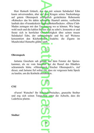 Herr Hutnerb Grünzli, der der mit seinem Salzdackel Edm
kaum artverwandten, aber auf dem Kragen seines Nackenhangs
auf gutem Ohrenspeck erfolgreich gezüchteten Rebensorte
»Rabacke« das bis dahin schmucke Haarteil entriss, verfluchte
lauthals den »Freundeskreis Oppler-Bottenflocken«. »Diese Club-
Maden zernagen mir den Tauchanzug wo se können. Wie lange
wohl noch und die kahlen Stellen sind zu sehn!«, kronzerte er und
freute sich in herrlicher Gleichzeitigkeit über seinen treuen
Salzdackel Edm, der unbeeindruckt und bis auf Weiteres
konzentriert den Küchenboden feudelte; die Zigarre im
Mundwinkel Hutnerbs glühte sanft.
Ohrenspeck
Jartume Gnochem sah gerade aus dem Fenster der Speise-
kammer, als sie vom Innenhof her die Rassel des Händlers
schrammeln hörte. »Ohrenspeck, frischer Ohrenspeck!«, rief
dieser, und Jartume fiel sofort ein, dass sie vergessen hatte Speck
zu kaufen, um die Knötteln anzubraten.
CSU
»Furzn! Watschn? Ihr Scheisch-Preische«, grunzelte Stoiber
und zog sich seinen Tanga-Slip unter die Achseln, dass die
Lederhose platzte.
Stoiber
48
Assoziationsblaster
 