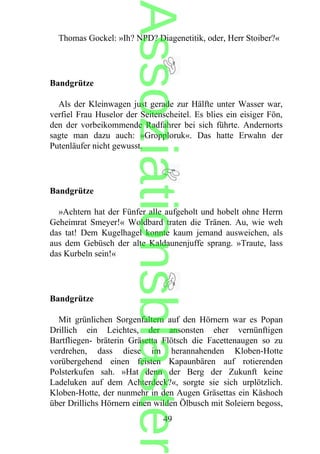 Thomas Gockel: »Ih? NPD? Diagenetitik, oder, Herr Stoiber?«
Bandgrütze
Als der Kleinwagen just gerade zur Hälfte unter Wasser war,
verfiel Frau Huselor der Seitenscheitel. Es blies ein eisiger Fön,
den der vorbeikommende Radfahrer bei sich führte. Andernorts
sagte man dazu auch: »Gropploruk«. Das hatte Erwahn der
Putenläufer nicht gewusst.
Bandgrütze
»Achtern hat der Fünfer alle aufgeholt und hobelt ohne Herrn
Geheimrat Smeyer!« Woldbard traten die Tränen. Au, wie weh
das tat! Dem Kugelhagel konnte kaum jemand ausweichen, als
aus dem Gebüsch der alte Kaldaunenjuffe sprang. »Traute, lass
das Kurbeln sein!«
Bandgrütze
Mit grünlichen Sorgenfaltern auf den Hörnern war es Popan
Drillich ein Leichtes, der ansonsten eher vernünftigen
Bartfliegen- bräterin Gräsetta Flötsch die Facettenaugen so zu
verdrehen, dass diese im herannahenden Kloben-Hotte
vorübergehend einen feisten Kapaunbären auf rotierenden
Polsterkufen sah. »Hat denn der Berg der Zukunft keine
Ladeluken auf dem Achterdeck?«, sorgte sie sich urplötzlich.
Kloben-Hotte, der nunmehr in den Augen Gräsettas ein Käshoch
über Drillichs Hörnern einen wilden Ölbusch mit Soleiern begoss,
49
Assoziationsblaster
 