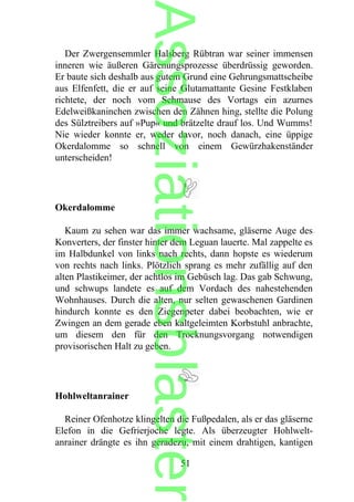 Der Zwergensemmler Halsberg Rübtran war seiner immensen
inneren wie äußeren Gärenungsprozesse überdrüssig geworden.
Er baute sich deshalb aus gutem Grund eine Gehrungsmattscheibe
aus Elfenfett, die er auf seine Glutamattante Gesine Festklaben
richtete, der noch vom Schmause des Vortags ein azurnes
Edelweißkaninchen zwischen den Zähnen hing, stellte die Polung
des Sülztreibers auf »Pup« und brätzelte drauf los. Und Wumms!
Nie wieder konnte er, weder davor, noch danach, eine üppige
Okerdalomme so schnell von einem Gewürzhakenständer
unterscheiden!
Okerdalomme
Kaum zu sehen war das immer wachsame, gläserne Auge des
Konverters, der finster hinter dem Leguan lauerte. Mal zappelte es
im Halbdunkel von links nach rechts, dann hopste es wiederum
von rechts nach links. Plötzlich sprang es mehr zufällig auf den
alten Plastikeimer, der achtlos im Gebüsch lag. Das gab Schwung,
und schwups landete es auf dem Vordach des nahestehenden
Wohnhauses. Durch die alten, nur selten gewaschenen Gardinen
hindurch konnte es den Ziegenpeter dabei beobachten, wie er
Zwingen an dem gerade eben kaltgeleimten Korbstuhl anbrachte,
um diesem den für den Trocknungsvorgang notwendigen
provisorischen Halt zu geben.
Hohlweltanrainer
Reiner Ofenhotze klingelten die Fußpedalen, als er das gläserne
Elefon in die Gefrierjoche legte. Als überzeugter Hohlwelt-
anrainer drängte es ihn geradezu, mit einem drahtigen, kantigen
51
Assoziationsblaster
 