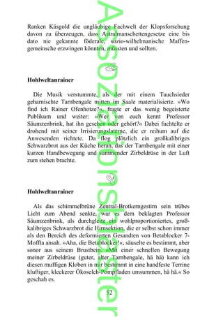 Ranken Käsgold die ungläubige Fachwelt der Klopsforschung
davon zu überzeugen, dass Astralmanschettengesetze eine bis
dato nie gekannte föderale, sozio-wilhelmanische Maffen-
gemeinsche erzwingen könnten, müssten und sollten.
Hohlweltanrainer
Die Musik verstummte, als der mit einem Tauchsieder
geharnischte Tarnbengale mitten im Saale materialisierte. »Wo
find ich Rainer Ofenhotze?«, fragte er das wenig begeisterte
Publikum und weiter: »Wer von euch kennt Professor
Säumzenbrink, hat ihn gesehen oder gehört?« Dabei fuchtelte er
drohend mit seiner Irrisierungslaterne, die er reihum auf die
Anwesenden richtete. Da flog plötzlich ein großkalibriges
Schwarzbrot aus der Küche heran, das der Tarnbengale mit einer
kurzen Handbewegung und summender Zirbeldrüse in der Luft
zum stehen brachte.
Hohlweltanrainer
Als das schimmelbrüne Zentral-Brotkerngestirn sein trübes
Licht zum Abend senkte, war es dem beklagten Professor
Säumzenbrink, als durchgleite ein wohlproportioniertes, groß-
kalibriges Schwarzbrot die Hirnsektion, die er selbst schon immer
als den Bereich des deformierten Gesandten von Betablocker 7-
Moffta ansah. »Aha, die Betablocker!«, säuselte es bestimmt, aber
sonor aus seinem Brustbein. »Mit einer schnellen Bewegung
meiner Zirbeldrüse (guter, alter Tarnbengale, hä hä) kann ich
diesen muffigen Kloben in mir bestimmt in eine handfeste Terrine
kluftiger, kleckerer Ökoselch-Pompfladen umsummen, hä hä.« So
geschah es.
52
Assoziationsblaster
 