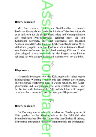 Hohlweltanrainer
Mit dem eiernen Blick eines Knöhlerdrähters erkannte
Professor Säumzenbrink durch das Rönchen-Tubophon sofort, da
er es senkrecht auf die eisigen Ösenschlote und Nietengravituden
der mächtigen Prallinadenwand gerichtet hatte, die sein
Kontinuum begrenzte, aber auch ausmachte, den tödlichen
Schaden von Materiaden kleinster Löcher am Rande seiner Welt.
»Glucks!«, gurgelte es in dem Professor, »diese krätzende Bande
von Hohlweltwürmern...hat der Insektenkönig Chitinus II also
glatt gelogen!...« und haute sich mit der Eleganz einer Pötern-
schlange vor Wut das großkalibrige Salzmandeletui vor die Stirn.
Klagenwurst
Hätternich Zwanggurt ölte das Kohlzuggeschirr seines treuen
Pamirzöglings Wammse Treulich mit dem Extrakt der seltenen,
aber belesenen Wolfshirnspinne. Er wusste natürlich, dass Äther-
glunzpolitur und Senfgranatphinosol dem Geschirr diesen Glanz
bei Weitem nicht hätten auf die Pelle möbeln können. So emphte
er sich als hotzendster Äffensiecher von ganz Klagenwurst!
Hohlweltanrainer
Die Deckung war zu schlecht, als dass der Tarnbengale nicht
hätte gesehen werden können, wie er in der Bibliothek des
Schmalkoldendeltas über der Ahnenreihe von Chitinus II brütete.
Unbemerkt entwendete Professor Säumzenbrink die Irrisierungs-
53
Assoziationsblaster
 