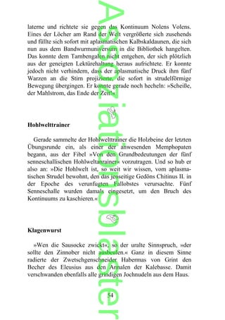laterne und richtete sie gegen das Kontinuum Nolens Volens.
Eines der Löcher am Rand der Welt vergrößerte sich zusehends
und füllte sich sofort mit aplasmatischen Kalbskaldaunen, die sich
nun aus dem Bandwurmuniversum in die Bibliothek hangelten.
Das konnte dem Tarnbengalen nicht entgehen, der sich plötzlich
aus der geneigten Lektürehaltung heraus aufrichtete. Er konnte
jedoch nicht verhindern, dass der aplasmatische Druck ihm fünf
Warzen an die Stirn projizierte, die sofort in strudelförmige
Bewegung übergingen. Er konnte gerade noch hecheln: »Scheiße,
der Mahlstrom, das Ende der Zeit!«
Hohlwelttrainer
Gerade sammelte der Hohlwelttrainer die Holzbeine der letzten
Übungsrunde ein, als einer der anwesenden Memphopaten
begann, aus der Fibel »Von den Grundbedeutungen der fünf
senneschallischen Hohlweltanrainer« vorzutragen. Und so hub er
also an: »Die Hohlwelt ist, so weit wir wissen, vom aplasma-
tischen Strudel bewohnt, den das jenseitige Gedöns Chitinus II. in
der Epoche des verunfugten Fallobstes verursachte. Fünf
Senneschalle wurden damals eingesetzt, um den Bruch des
Kontinuums zu kaschieren.«
Klagenwurst
»Wen die Sausocke zwickt«, so der uralte Sinnspruch, »der
sollte den Zinnober nicht ausbeulen.« Ganz in diesem Sinne
radierte der Zwetschgenschneider Habermas von Grint den
Becher des Eleusius aus den Annalen der Kalebasse. Damit
verschwanden ebenfalls alle grindigen Jochnudeln aus dem Haus.
54
Assoziationsblaster
 