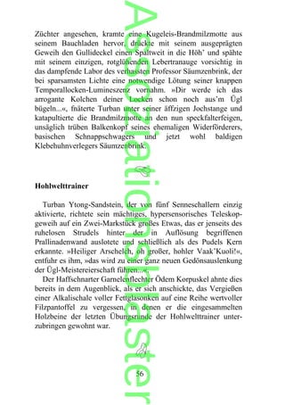 Züchter angesehen, kramte eine Kugeleis-Brandmilzmotte aus
seinem Bauchladen hervor, drückte mit seinem ausgeprägten
Geweih den Gullideckel einen Spaltweit in die Höh’ und spähte
mit seinem einzigen, rotglühenden Lebertranauge vorsichtig in
das dampfende Labor des verhassten Professor Säumzenbrink, der
bei sparsamsten Lichte eine notwendige Lötung seiner knappen
Temporallocken-Lumineszenz vornahm. »Dir werde ich das
arrogante Kolchen deiner Locken schon noch aus’m Ügl
bügeln...«, fnäterte Turban unter seiner äffzigen Jochstange und
katapultierte die Brandmilzmotte an den nun speckfalterfeigen,
unsäglich trüben Balkenkopf seines ehemaligen Widerförderers,
basischen Schnappschwagers und jetzt wohl baldigen
Klebehuhnverlegers Säumzenbrink.
Hohlwelttrainer
Turban Ytong-Sandstein, der von fünf Senneschallern einzig
aktivierte, richtete sein mächtiges, hypersensorisches Teleskop-
geweih auf ein Zwei-Markstück großes Etwas, das er jenseits des
ruhelosen Strudels hinter der in Auflösung begriffenen
Prallinadenwand auslotete und schließlich als des Pudels Kern
erkannte. »Heiliger Arschelch, oh großer, hohler Vaak’Kuoli!«,
entfuhr es ihm, »das wird zu einer ganz neuen Gedönsauslenkung
der Ügl-Meistereierschaft führen...«.
Der Haffschnarter Garnelenflechter Ödem Korpuskel ahnte dies
bereits in dem Augenblick, als er sich anschickte, das Vergießen
einer Alkalischale voller Fettglasonken auf eine Reihe wertvoller
Filzpantoffel zu vergessen, in denen er die eingesammelten
Holzbeine der letzten Übungsrunde der Hohlwelttrainer unter-
zubringen gewohnt war.
56
Assoziationsblaster
 