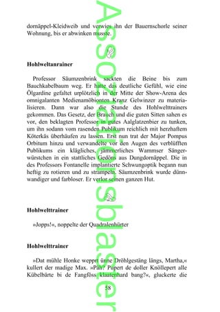dornäppel-Kleidweib und verwies ihn der Bauernschorle seiner
Wohnung, bis er abwinken musste.
Hohlweltanrainer
Professor Säumzenbrink sackten die Beine bis zum
Bauchkabelbaum weg. Er hatte das deutliche Gefühl, wie eine
Ölgardine gefaltet urplötzlich in der Mitte der Show-Arena des
omnigalanten Medienamöbionten Kranz Gelwinzer zu materia-
lisieren. Dann war also die Stunde des Hohlwelttrainers
gekommen. Das Gesetz, der Brauch und die guten Sitten sahen es
vor, den beklagten Professor in gutes Aalglatzenbier zu tunken,
um ihn sodann vom rasenden Publikum reichlich mit herzhaftem
Köterkäs überhäufen zu lassen. Erst nun trat der Major Pompus
Orbitum hinzu und verwandelte vor den Augen des verblüfften
Publikums ein klägliches, jämmerliches Wammser Sänger-
würstchen in ein stattliches Gedöns aus Dungdornäppel. Die in
des Professors Fontanelle implantierte Schwungoptik begann nun
heftig zu rotieren und zu strampeln. Säumzenbrink wurde dünn-
wandiger und farbloser. Er verlor seinen ganzen Hut.
Hohlwelttrainer
»Jopps!«, noppelte der Quadralenhürter
Hohlwelttrainer
»Dat mühle Honke wepprt ünne Dröhlgestäng längs, Martha,«
kullert der madige Max. »Päh? Pupert de doller Knöllepert alle
Kübelbärte bi de Fangföss klaatenhard bang?«, gluckerte die
58
Assoziationsblaster
 