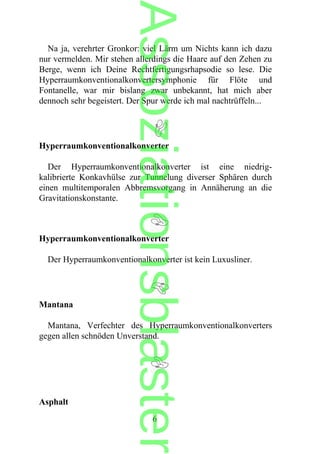 Na ja, verehrter Gronkor: viel Lärm um Nichts kann ich dazu
nur vermelden. Mir stehen allerdings die Haare auf den Zehen zu
Berge, wenn ich Deine Rechtfertigungsrhapsodie so lese. Die
Hyperraumkonventionalkonvertersymphonie für Flöte und
Fontanelle, war mir bislang zwar unbekannt, hat mich aber
dennoch sehr begeistert. Der Spur werde ich mal nachtrüffeln...
Hyperraumkonventionalkonverter
Der Hyperraumkonventionalkonverter ist eine niedrig-
kalibrierte Konkavhülse zur Tunnelung diverser Sphären durch
einen multitemporalen Abbremsvorgang in Annäherung an die
Gravitationskonstante.
Hyperraumkonventionalkonverter
Der Hyperraumkonventionalkonverter ist kein Luxusliner.
Mantana
Mantana, Verfechter des Hyperraumkonventionalkonverters
gegen allen schnöden Unverstand.
Asphalt
6
Assoziationsblaster
 