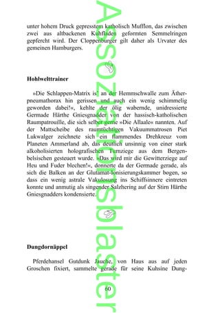 unter hohem Druck gepresstem katholisch Mufflon, das zwischen
zwei aus altbackenen Kuhfladen geformten Semmelringen
gepfercht wird. Der Cloppenburger gilt daher als Urvater des
gemeinen Hamburgers.
Hohlwelttrainer
»Die Schlappen-Matrix is’ an der Hemmschwalle zum Äther-
pneumathorax hin gerissen und auch ein wenig schimmelig
geworden dabei!«, kehlte der ölig wabernde, unidressierte
Germade Härthe Gniesgnadder von der hassisch-katholischen
Raumpatrouille, die sich selber gerne »Die Allaale« nannten. Auf
der Mattscheibe des raumtüchtigen Vakuummatrosen Piet
Lukwalger zeichnete sich ein flammendes Drehkreuz vom
Planeten Ammerland ab, das deutlich unsinnig von einer stark
alkoholisierten holografischen Turnziege aus dem Bergen-
belsischen gesteuert wurde. »Das wird mir die Gewitterziege auf
Heu und Fuder blechen!«, donnerte da der Germade gerade, als
sich die Balken an der Glutamat-Ionisierungskammer bogen, so
dass ein wenig astrale Vakulosung ins Schiffsinnere eintreten
konnte und anmutig als singender Salzhering auf der Stirn Härthe
Gniesgnadders kondensierte.
Dungdornäppel
Pferdehansel Gutdunk Jauche, von Haus aus auf jeden
Groschen fixiert, sammelte gerade für seine Kuhsine Dung-
60
Assoziationsblaster
 