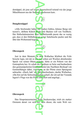 dornäppel, als jene auf einem Feuerschweif reitend wie der junge
Münchhausen aus der Stallung geschossen kam.
Dungdornäppel
»Alle Seichsieder haben ein starkes Gebiss, könnse Berge mit
teeren!«, dröhnte Klärch Kloke mit Backen voll von Treibholz.
Der Haftschalenmeister Bret Loffbolzemäh passte das so wenig
gut, dass er den Dröhnbold an seiner Satteltasche packte und ihn
über den Weltenrand kegelte.
Ohrenspeck
Just in dem Moment, in dem Wallachus Kleibert die Feile
beiseite legte, mit der er den nun schon seit Wochen abstehenden
Speck von seinen Ohren raspelte, hörte er ein Poltern von der
Gartenpforte her. Er schob die Gardinen zu Seite und beobachtete
den genmanipulierten Grauhaardackel des Nachbarn Breikopf von
Gemmelhänger dabei, wie dieser an der Pforte einen Sprengsatz
anbrachte. »Hach, hab’ ich Dich durchschaut«, dachte Wallachus,
»Du bist auf die Schweinsknochen scharf, die ich auf der Veranda
lagere!« Flugs war die Flinte entsichert und angelegt...
Ohrenspeck
Den Sirupstanzermeister Potte Nockenwelpe, trieb ein starker
Oststurm derart vor sich her, dass dieser, die reale Welt ver-
61
Assoziationsblaster
 