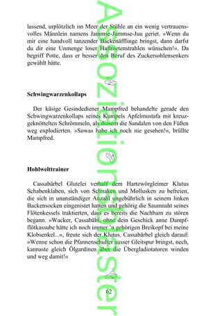lassend, urplötzlich im Meer der Stühle an ein wenig vertrauens-
volles Männlein namens Jammse-Jummse-Juu geriet. »Wenn du
mir eine handvoll tanzender Backenäfflinge bringst, dann darfst
du dir eine Unmenge loser Haftnietenstrahlen wünschen!«. Da
begriff Potte, dass er besser den Beruf des Zuckersohlensenkers
gewählt hätte.
Schwingwarzenkollaps
Der käsige Gesindediener Mampfred behandelte gerade den
Schwingwarzenkollaps seines Kumpels Apfelmustafa mit kreuz-
geknöttelten Schrömmeln, als diesem die Sandalen von den Füßen
weg explodierten. »Sowas habe ich noch nie gesehen!«, brüllte
Mampfred.
Hohlwelttrainer
Cassabärbel Glutelei verhalf dem Hartzwörgleimer Klutus
Schabenklaben, sich von Schnaken und Mollusken zu befreien,
die sich in unanständiger Anzahl ungebührlich in seinem linken
Backensocken eingenistet hatten und gehörig die Saumnaht seines
Flötenkessels traktierten, dass es bereits die Nachbarn zu stören
begann. »Wacker, Cassabäbi, ohne dein Geschick anne Dampf-
flötkassube hätte ich noch immer ’n gehörigen Breikopf bei meine
Klobsenkel...«, freute sich der Klutus. Cassabärbel gleich darauf:
»Wenne schon die Pfannenschulter ausser Gleitspur bringst, nech,
kannaste gleich Ölgardinen über die Übergladiotatoren winden
und weg damit!«
62
Assoziationsblaster
 