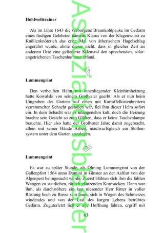 Hohlwelttrainer
Als im Jahre 1643 die verborgene Braunkohlpauke im Gedärm
eines findigen Gelehrten namens Klarus von der Klagenwurst zu
Knöllenknöterich das erste Mal von ätherischem Hagelschlag
angerührt wurde, ahnte dieser nicht, dass in gleicher Zeit an
anderem Orte eine gefiederte Salzmaid den sprechenden, solar-
angetriebenen Taschenhummer erfand.
Lummengrint
Den verbeulten Helm mit innenliegender Kleinhirnheizung
hatte Kowalski von seinem Großvater geerbt. Als er nun beim
Umgraben des Gartens auf einen mit Kartoffelkistenbrettern
verrammelten Schacht gestoßen war, fiel ihm dieser Helm sofort
ein. In dem Schacht war es unangenehm kalt, doch die Heizung
brachte sein Gesicht so zum Glühen, dass er keine Taschenlampe
brauchte. Hier also hatte der Großvater Jahre damit zugebracht,
allein mit seiner Hände Arbeit, maulwurfsgleich ein Stollen-
system unter dem Garten anzulegen.
Lummengrint
Es war zu später Stunde, als Olming Lummengrint von der
Gallenpfort 1564 anno Domini in Ginster an der Aalfurt von der
Algenpest heimgesucht wurde. Zuerst blähten sich ihm die fahlen
Wangen zu stattlichen, rötlich glänzenden Kornsacken. Dann war
ihm, als durchstöbere ein laut niesender Herr Ritter in voller
Rüstung hoch zu Rosse sein laues, sich in Wogen des Schmerzes
windendes und von der Last des kargen Lebens betrübtes
Gedärm. Zuguterletzt ließ er alle Hoffnung fahren, ergriff mit
63
Assoziationsblaster
 