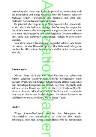 vertrocknender Hand eine Rolle Salpeterlaken, verschnürte sich
das Innenleben und einige Organe, salbte das klamme, schüttere
Jochauge seiner Hüftpfannen und beschloss nun dem kali-
bratenden Kalfaterten entgegenzugronzen.
Da plötzlich aber begann es zu Sprießen unter der Salzschorle,
zu der, durch die haftende, fiebrige Ausflockung hervorgerufen,
der einst hummervolle Nasenapparat nun geworden, und es wand
sich zarte mäuschengelbe und holunderplauze Glockensenfkresse
über seine nun kapernhaft anmutenden, holden Wiesen seiner
Wangen.
Von allzu tiefem Glückestaumel angerührt schwor sich dieser,
nie wieder in das Harnrettichgelege des Salamanderkönigs zu
machen, bei allertiefstem Sonnenstande vielleicht, im Herbstmond
aber nie.
Lummengrint
Als im Jahre 1558 der von einer Unschar von bebutterten
Rittern geleimte Wurmverleiher Orthelm Siechenhuber unter
starkem Drucke die Nürnberger Glockensuppe erfand, wurde dies
dem armseligen Graupendreher schlecht vergönnt. Die Kelle sank
auf sein armes Haupt wie auf eine überreife Knoblauchknolle,
viertelte ihm die Motorhaube seines Antlitzes und vermörtelte
ihm sodann den rechten Schläfenlappen. Nie wieder konnte er so
viel Branntwein ausschwitzen, wie in diesen Tagen.
Stoiber
Wurps Klotter-Nackmann erreichte das Triumphtor der
Halsstarrigkeit zur rechten Zeit, da sich bei ihm bereits
ankündigte, dass sich einige seiner Halswirbel zu zementieren
64
Assoziationsblaster
 