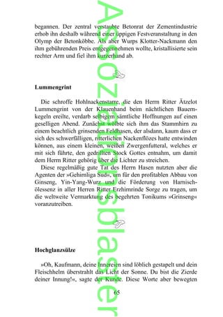 begannen. Der zentral verstaubte Betonrat der Zementindustrie
erhob ihn deshalb während einer üppigen Festveranstaltung in den
Olymp der Betonköbbe. Als aber Wurps Klotter-Nackmann den
ihm gebührenden Preis entgegennehmen wollte, kristallisierte sein
rechter Arm und fiel ihm kurzerhand ab.
Lummengrint
Die schroffe Hohlnackenstarre, die den Herrn Ritter Ätzelot
Lummengrint von der Klauenhand beim nächtlichen Bauern-
kegeln ereilte, verdarb selbigem sämtliche Hoffnungen auf einen
geselligen Abend. Zunächst wölbte sich ihm das Stammhirn zu
einem beachtlich grinsenden Feldhasen, der alsdann, kaum dass er
sich des schwerfälligen, ritterlichen Nackenflözes hatte entwinden
können, aus einem kleinen, weißen Zwergenfutteral, welches er
mit sich führte, den gedrillten Stock Gottes entnahm, um damit
dem Herrn Ritter gehörig über die Lichter zu streichen.
Diese regelmäßig gute Tat des Herrn Hasen nutzten aber die
Agenten der »Gehirnliga Sud«, um für den profitablen Abbau von
Ginseng, Yin-Yang-Wurz und die Förderung von Harnisch-
ölessenz in aller Herren Ritter Erzhirnrinde Sorge zu tragen, um
die weltweite Vermarktung des begehrten Tonikums »Grinseng«
voranzutreiben.
Hochglanzsülze
»Oh, Kaufmann, deine Innereien sind löblich gestapelt und dein
Fleischhelm überstrahlt das Licht der Sonne. Du bist die Zierde
deiner Innung!«, sagte der Kunde. Diese Worte aber bewegten
65
Assoziationsblaster
 