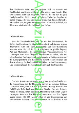 den Kaufmann sehr, und er begann still zu weinen vor
Dankbarkeit und frohem Glücke. »Du, mein guter Kunde! Dies
aber kommt nicht von ungefähr, oder so. Iss du nur die gute
Hochglanzsülze, die ich stets zu kleinem Preise im Angebot zu
haben pflege, oder so. Dies ist der Grund für deinen Befund!«.
»So soll es sein, du guter Glatzenmann!«. Wahrlich, wahrlich, die
Sülze war tatsächlich der Schlüssel zum Erfolg.
Hohlwelttrainer
»An die Knochenkurbeln und ab mit den Mistbomben, ihr
faulen Kerls!«, donnerte Käpt’n Klauenfaust und riss den schwer
dekorierten Arm mit dem Paradesäbel der Elite-Raumklone
herunter, dass die Luft in der Schiffskanzel zu pfeifen begann.
Auf der Mattscheibe des raumsüchtigen Vakuummatrosen Piet
Lukwalger war eine fliegende Dorfkirche zu sehen, die mit
schussbereiter Drehorgel und aufgespanntem Heiligenschein auf
die Kampfplattform der Raumklone zuhielt. »Die schießen uns
den Arsch weg...!«, heulte ein Geweihklon zweiter Unterordnung.
Und tatsächlich; auf der Kampfplattform brach das Chaos los!
Hohlwelttrainer
Das alte Katakombenschwein war schon grün im Gesicht und
die Augen traten aus der Holzwolle hervor, als Bitumen Baltasar
Looffe die Molkjoche auf acht Uhr stellte. Schlag Acht riss der
Gehülfe die Tröte hoch und blies zur Attacke. Das alte Schwein
wurde nie müde, einen akkuraten Mollakkord auf seinen Gegner
zu sengen. Kurz vor dem Horizont konnte man nun den Gegner
nahen sehen: 100 000 Mann. »Das ist die Greisenarmee des
verknöchtern Jochem. Und alle hammse se ’n Stecken in der
66
Assoziationsblaster
 