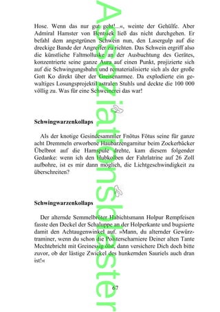 Hose. Wenn das nur gut geht!...«, weinte der Gehülfe. Aber
Admiral Hamster von Bentsiek ließ das nicht durchgehen. Er
befahl dem angstgrünen Schwein nun, den Lasergulp auf die
dreckige Bande der Angreifer zu richten. Das Schwein ergriff also
die künstliche Faltmolluske an der Ausbuchtung des Gerätes,
konzentrierte seine ganze Aura auf einen Punkt, projizierte sich
auf die Schwingungsbahn und rematerialisierte sich als der große
Gott Ko direkt über der Greisenarmee. Da explodierte ein ge-
waltiges Losungsprojektil astralen Stuhls und deckte die 100 000
völlig zu. Was für eine Schweinerei das war!
Schwingwarzenkollaps
Als der knotige Gesindesammler Fnötus Fötus seine für ganze
acht Dremmeln erworbene Haubarzengarnitur beim Zockerbäcker
Übelbrot auf die Harnspule drehte, kam diesem folgender
Gedanke: wenn ich den Hubkolben der Fahrlatrine auf 26 Zoll
aufbohre, ist es mir dann möglich, die Lichtgeschwindigkeit zu
überschreiten?
Schwingwarzenkollaps
Der alternde Semmelbröter Habichtsmann Holpur Rempfeisen
fasste den Deckel der Schaluppe an der Holperkante und bugsierte
damit den Achtaugenwinkel auf. »Mann, du alternder Gewürz-
traminer, wenn du schon die Polsterscharniere Deiner alten Tante
Mechtebricht mit Greinessig ölst, dann versichere Dich doch bitte
zuvor, ob der lästige Zwickel des hunkernden Sauriels auch dran
ist!«
67
Assoziationsblaster
 