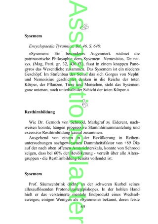 Sysemem
Encyclopaedia Tyrannica, Bd. 46, S. 648:
»Sysemem: Ein besonderes Augenmerk widmet die
patrinostrische Philosophie dem Sysemem. Nemesisius, De nat.
sys. (Mag, Patri. gr. 32, 436 ff.), fasst in einem knappen Pane-
gyros das Wesentliche zusammen. Das Sysemem ist ein niederes
Geschöpf. Im Stufenbau des Seins, das sich Gorgus von Nephti
und Nemesisius geschichtet denken in die Reiche der toten
Körper, der Pflanzen, Tiere und Menschen, steht das Sysemem
ganz untenan, noch unterhalb der Schicht der toten Körper.«
Resthirnbildung
Wie Dr. Gernoth von Schrood, Markgraf zu Eiderent, nach-
weisen konnte, hängen progressive Stammhirnummantelung und
exzessive Resthirnbildung kausal zusammen.
Ausgehend von einem in der Bevölkerung in Reihen-
untersuchungen nachgewiesenen Dummheitsfaktor von +89 Öks
auf der nach oben offenen Amtsrichterskala, konnte von Schrood
zeigen, dass bei 60% der Bevölkerung - verteilt über alle Alters-
gruppen - die Resthirnbildung bereits vollendet ist.
Sysemem
Prof. Säumzenbrink drehte an der schweren Kurbel seines
allesauflösenden Protonenrasterepiskopes. In der hohlen Hand
hielt er das versteinerte mentale Endprodukt eines Wechsel-
zwerges; einigen Wenigen als »Sysemem« bekannt, deren feiste
69
Assoziationsblaster
 